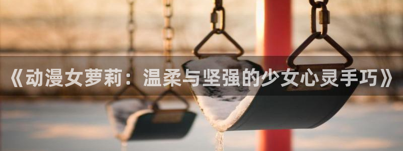 歪歪漫画sss汗汗漫画：《动漫女萝莉：温柔与坚强的少女心灵手巧》